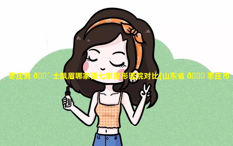 枣庄男 🌴 士飘眉哪家强七家整形医院对比(山东省 🐈 枣庄市医疗整形医院排名)